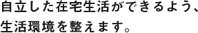 自立した在宅生活ができるよう、生活環境を整えます。